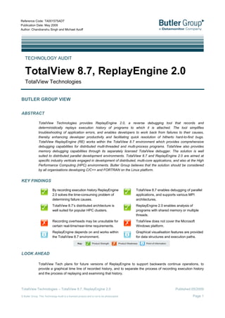 Reference Code: TA001575ADT
Publication Date: May 2009
Author: Chandranshu Singh and Michael Azoff




   TECHNOLOGY AUDIT


   TotalView 8.7, ReplayEngine 2.0
   TotalView Technologies


BUTLER GROUP VIEW


ABSTRACT

               TotalView Technologies provides ReplayEngine 2.0, a reverse debugging tool that records and
               deterministically replays execution history of programs to which it is attached. The tool simplifies
               troubleshooting of application errors, and enables developers to work back from failures to their causes,
               thereby enhancing developer productivity and facilitating quick resolution of hitherto hard-to-find bugs.
               TotalView ReplayEngine (RE) works within the TotalView 8.7 environment which provides comprehensive
               debugging capabilities for distributed multi-threaded and multi-process programs. TotalView also provides
               memory debugging capabilities through its separately licensed TotalView debugger. The solution is well
               suited to distributed parallel development environments. TotalView 8.7 and ReplayEngine 2.0 are aimed at
               specific industry verticals engaged in development of distributed, multi-core applications, and also at the High
               Performance Computing (HPC) environments. Butler Group believes that the solution should be considered
               by all organisations developing C/C++ and FORTRAN on the Linux platform.


KEY FINDINGS

                            By recording execution history ReplayEngine                    TotalView 8.7 enables debugging of parallel
                            2.0 solves the time-consuming problem of                       applications, and supports various MPI
                            determining failure causes.                                    architectures.
                            TotalView 8.7’s distributed architecture is                    ReplayEngine 2.0 enables analysis of
                            well suited for popular HPC clusters.                          programs with shared memory or multiple
                                                                                           threads.
                            Recording overheads may be unsuitable for                      TotalView does not cover the Microsoft
                            certain real-time/near-time requirements.                      Windows platform.
                            ReplayEngine depends on and works within                       Graphical visualisation features are provided
                            the TotalView 8.7 environment.                                 for data structures and execution paths.




LOOK AHEAD

               TotalView Tech plans for future versions of ReplayEngine to support backwards continue operations, to
               provide a graphical time line of recorded history, and to separate the process of recording execution history
               and the process of replaying and examining that history.



TotalView Technologies – TotalView 8.7, ReplayEngine 2.0                                                             Published 05/2009

© Butler Group. This Technology Audit is a licensed product and is not to be photocopied                                         Page 1
 