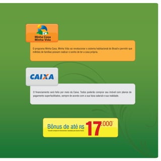 O programa Minha Casa, Minha Vida vai revolucionar o sistema habitacional do Brasil e permitir que
milhões de famílias possam realizar o sonho de ter a casa própria.




O financiamento será feito por meio da Caixa. Todos poderão comprar seu imóvel com planos de
pagamento superfacilitados, sempre de acordo com a sua faixa salarial e sua realidade.




                                                   17
 