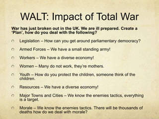 WALT: Impact of Total War
War has just broken out in the UK. We are ill prepared. Create a
‘Plan’, how do you deal with the following?
Legislation – How can you get around parliamentary democracy?
Armed Forces – We have a small standing army!
Workers – We have a diverse economy!
Women – Many do not work, they‟re mothers.
Youth – How do you protect the children, someone think of the
children.
Resources – We have a diverse economy!
Major Towns and Cities – We know the enemies tactics, everything
is a target.
Morale – We know the enemies tactics. There will be thousands of
deaths how do we deal with morale?
 