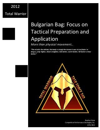 Bulgarian Bag: Focus on
Tactical Preparation and
Application
More than physical movement…
“The mind is the athlete; the body is simply the means it uses to run faster or
longer, jump higher, shoot straighter, kick better, swim harder, hit harder or box
better.”
2012
Total Warrior
Stephen Nave
Competitive Performance Strategies, Inc.
2/25/2012
 