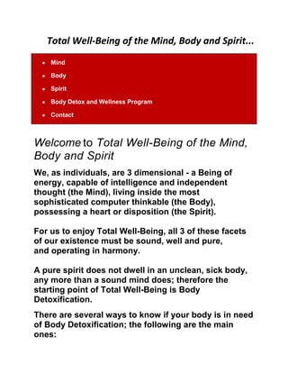 Total Well-Being of the Mind, Body and Spirit...<br />MindBodySpiritBody Detox and Wellness ProgramContact<br />Welcome to Total Well-Being of the Mind, Body and SpiritWe, as individuals, are 3 dimensional - a Being of energy, capable of intelligence and independent thought (the Mind), living inside the most sophisticated computer thinkable (the Body), possessing a heart or disposition (the Spirit). For us to enjoy Total Well-Being, all 3 of these facets of our existence must be sound, well and pure, and operating in harmony.<br />A pure spirit does not dwell in an unclean, sick body, any more than a sound mind does; therefore the starting point of Total Well-Being is Body Detoxification. There are several ways to know if your body is in need of Body Detoxification; the following are the main ones:  (1) Overweight (especially when the body is obese) (2) Body Odor (especially when it is foul) (3) Morning breath (especially when it is foul) (4) Rashes, blemishes, break outs or unclear skin  (5) Smelly stool (especially when it is foul) (6) Twitches or restless limbs (7) Sickness and Disease  Toxins are stored mainly in the fat cells of the body. Sickness and disease is a result of toxic overload, blood acidity and a weak immune system.To be well, and free of sickness and disease, we need Body Detoxification.The Body Detoxification and Wellness Program is not a diet; it is the Way to live in order to be Well always and NEVER be sick<br />What to expect from the Body Detoxification and Wellness Program<br />For those who complete the Program, expect to:(1) Lose up to 40 pounds of body fat and waste<br />(2) No longer need to use deodorants.(3) Rid yourself of your ailments<br />(4) Have a clarity of mind like never before(5) Have clean, clear skin(6) Look and feel better than you ever have(7) Greatly improve your disposition and outlook(8) Lose 5 - 10 years off your looksOur bodies should bow to us and not the other way around. <br />So today, take charge of your health and strive for a lifestyle of Total Health and Wellness.                               Be Well; Be Blessed...                    Total Well-Being of the Mind, Body and Spirit...<br />Web Hosting by iPage<br />