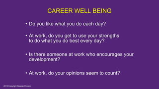 CAREER WELL BEING
• Do you like what you do each day?
• At work, do you get to use your strengths
to do what you do best every day?
• Is there someone at work who encourages your
development?
• At work, do your opinions seem to count?
2013 Copyright Deepak Chopra
 