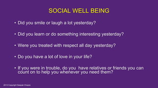 SOCIAL WELL BEING
• Did you smile or laugh a lot yesterday?
• Did you learn or do something interesting yesterday?
• Were you treated with respect all day yesterday?
• Do you have a lot of love in your life?
• If you were in trouble, do you have relatives or friends you can
count on to help you whenever you need them?
2013 Copyright Deepak Chopra
 
