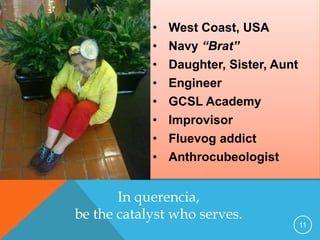 • West Coast, USA
• Navy “Brat”
• Daughter, Sister, Aunt
• Engineer
• GCSL Academy
• Improvisor
• Fluevog addict
• Anthrocubeologist
11
Yes, and …
In querencia,
be the catalyst who serves.
 
