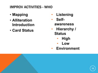 • Mapping
• Alliteration
Introduction
• Card Status
• Listening
• Self-
awareness
• Hierarchy /
Status
• High
• Low
• Environment
16
IMPROV ACTIVITIES - WHO
 