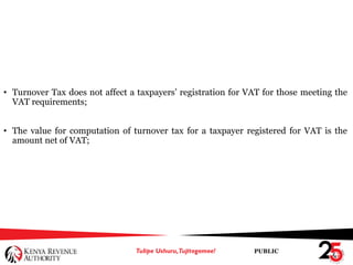 PUBLIC
• Turnover Tax does not affect a taxpayers’ registration for VAT for those meeting the
VAT requirements;
• The value for computation of turnover tax for a taxpayer registered for VAT is the
amount net of VAT;
 