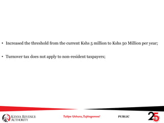 PUBLIC
• Increased the threshold from the current Kshs 5 million to Kshs 50 Million per year;
• Turnover tax does not apply to non-resident taxpayers;
 