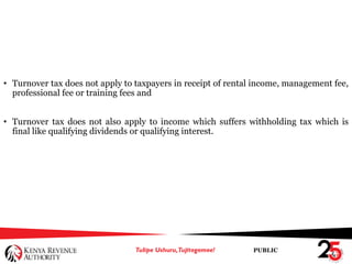 PUBLIC
• Turnover tax does not apply to taxpayers in receipt of rental income, management fee,
professional fee or training fees and
• Turnover tax does not also apply to income which suffers withholding tax which is
final like qualifying dividends or qualifying interest.
 