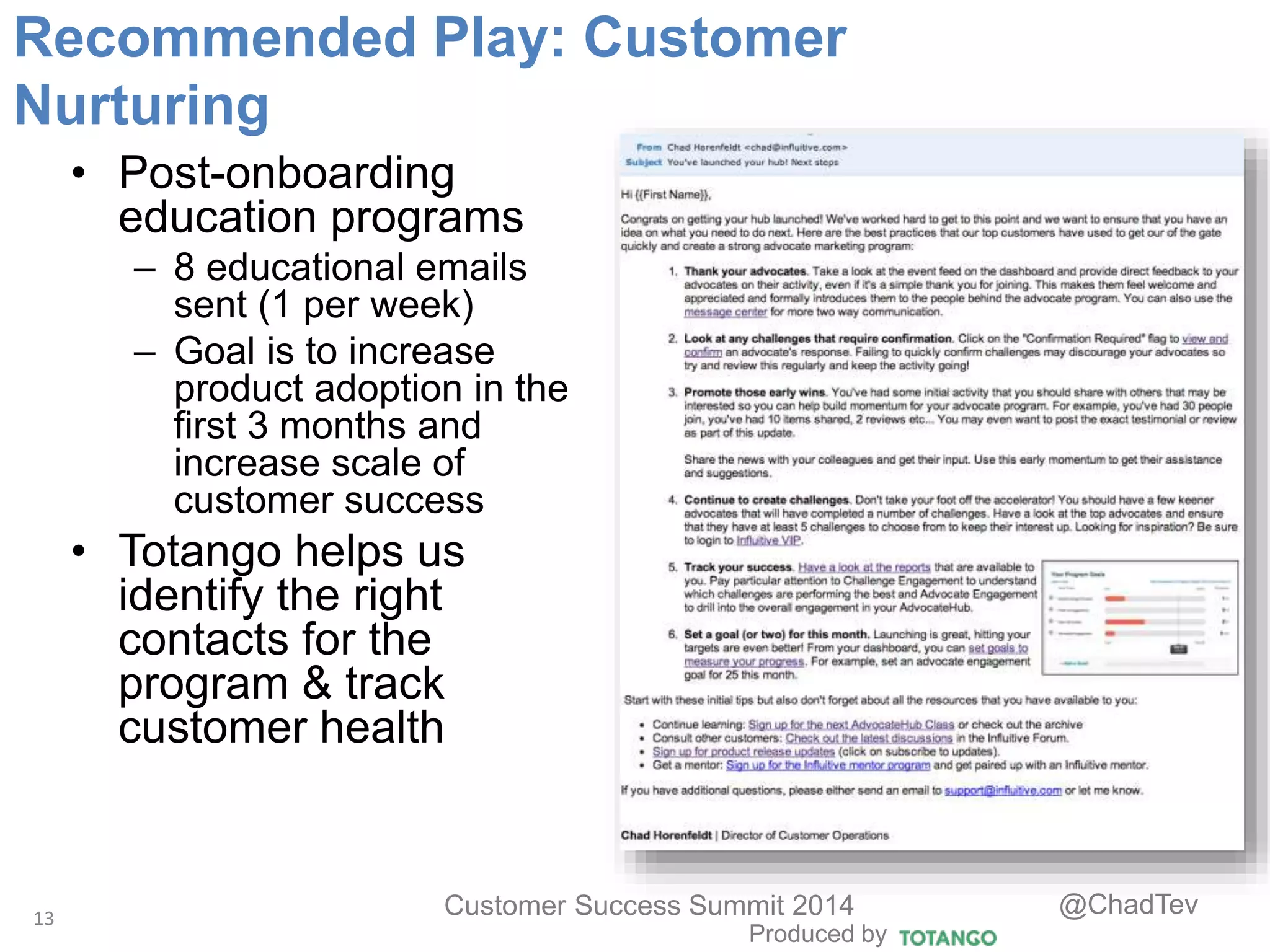 Produced by
Customer Success Summit 2014 @ChadTev
• Post-onboarding
education programs
– 8 educational emails
sent (1 per week)
– Goal is to increase
product adoption in the
first 3 months and
increase scale of
customer success
• Totango helps us
identify the right
contacts for the
program & track
customer health
13
Recommended Play: Customer
Nurturing
 