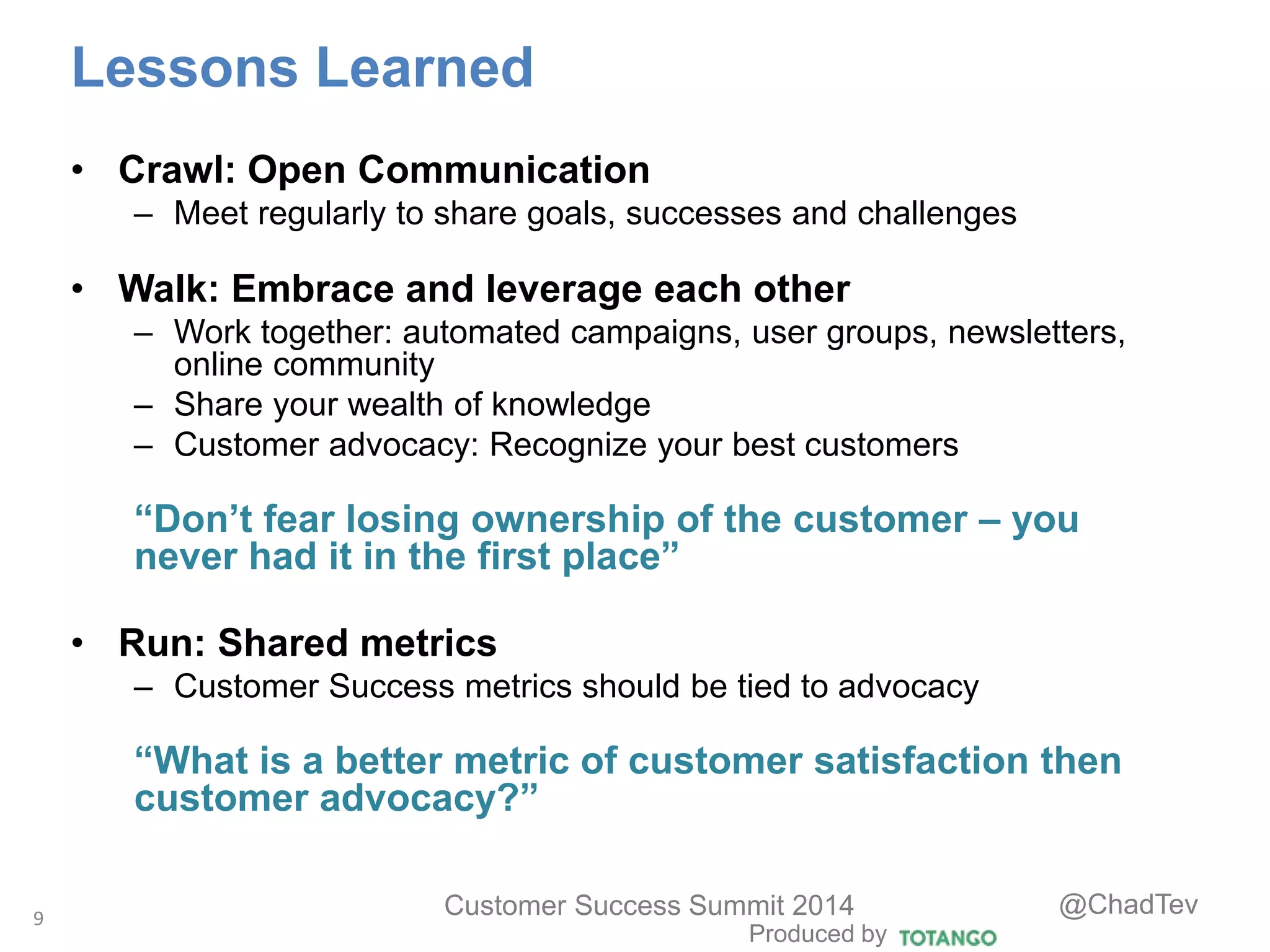 Produced by
Customer Success Summit 2014 @ChadTev
Lessons Learned
• Crawl: Open Communication
– Meet regularly to share goals, successes and challenges
• Walk: Embrace and leverage each other
– Work together: automated campaigns, user groups, newsletters,
online community
– Share your wealth of knowledge
– Customer advocacy: Recognize your best customers
“Don’t fear losing ownership of the customer – you
never had it in the first place”
• Run: Shared metrics
– Customer Success metrics should be tied to advocacy
“What is a better metric of customer satisfaction then
customer advocacy?”
9
 