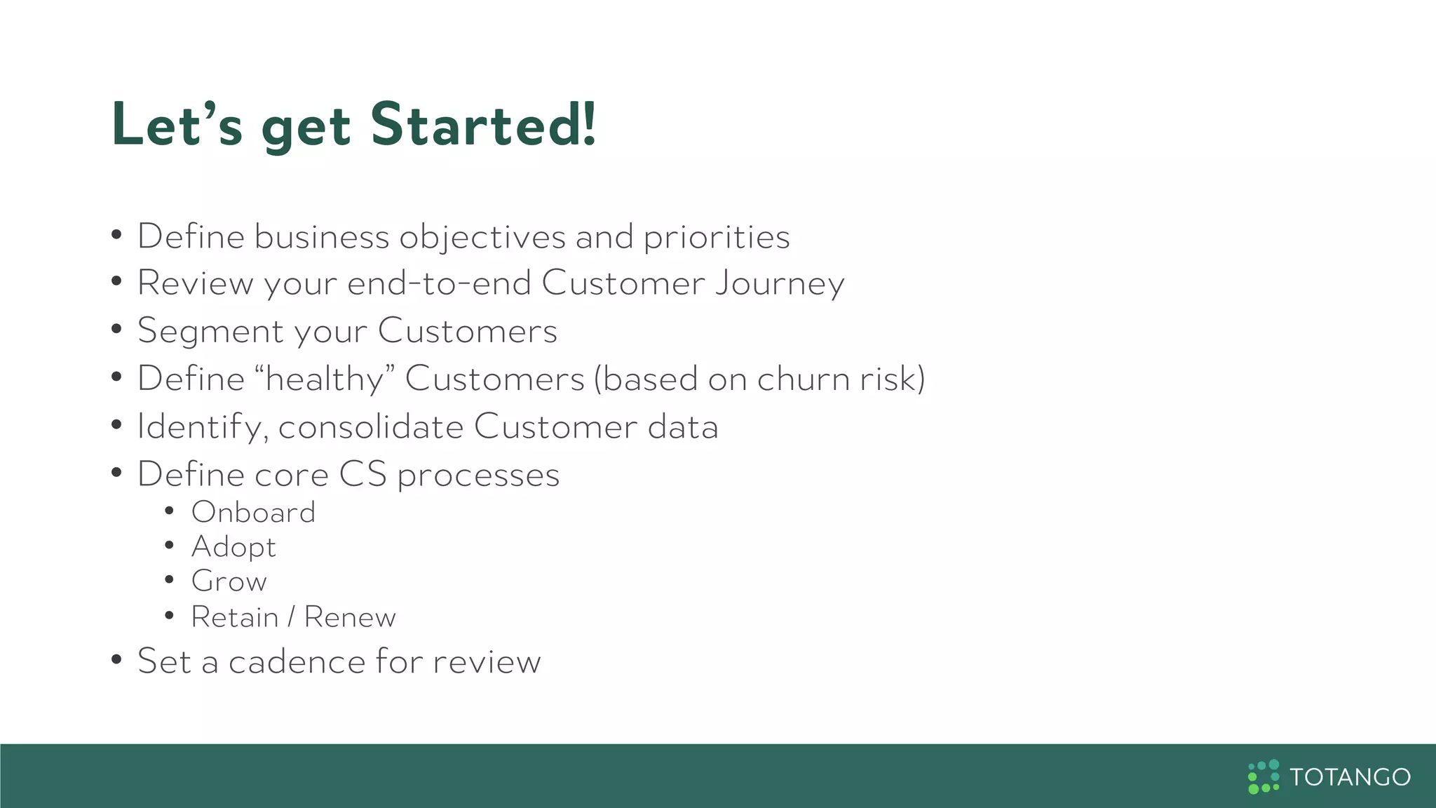Let’s get Started!
•  Define business objectives and priorities
•  Review your end-to-end Customer Journey
•  Segment your Customers
•  Define “healthy” Customers (based on churn risk)
•  Identify, consolidate Customer data
•  Define core CS processes
•  Onboard
•  Adopt
•  Grow
•  Retain / Renew
•  Set a cadence for review
 