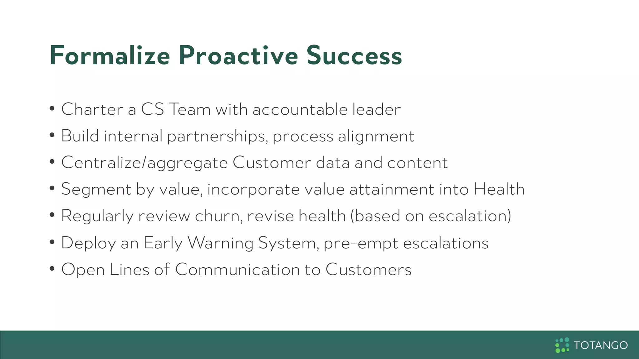 Formalize Proactive Success
•  Charter a CS Team with accountable leader
•  Build internal partnerships, process alignment
•  Centralize/aggregate Customer data and content
•  Segment by value, incorporate value attainment into Health
•  Regularly review churn, revise health (based on escalation)
•  Deploy an Early Warning System, pre-empt escalations
•  Open Lines of Communication to Customers
 