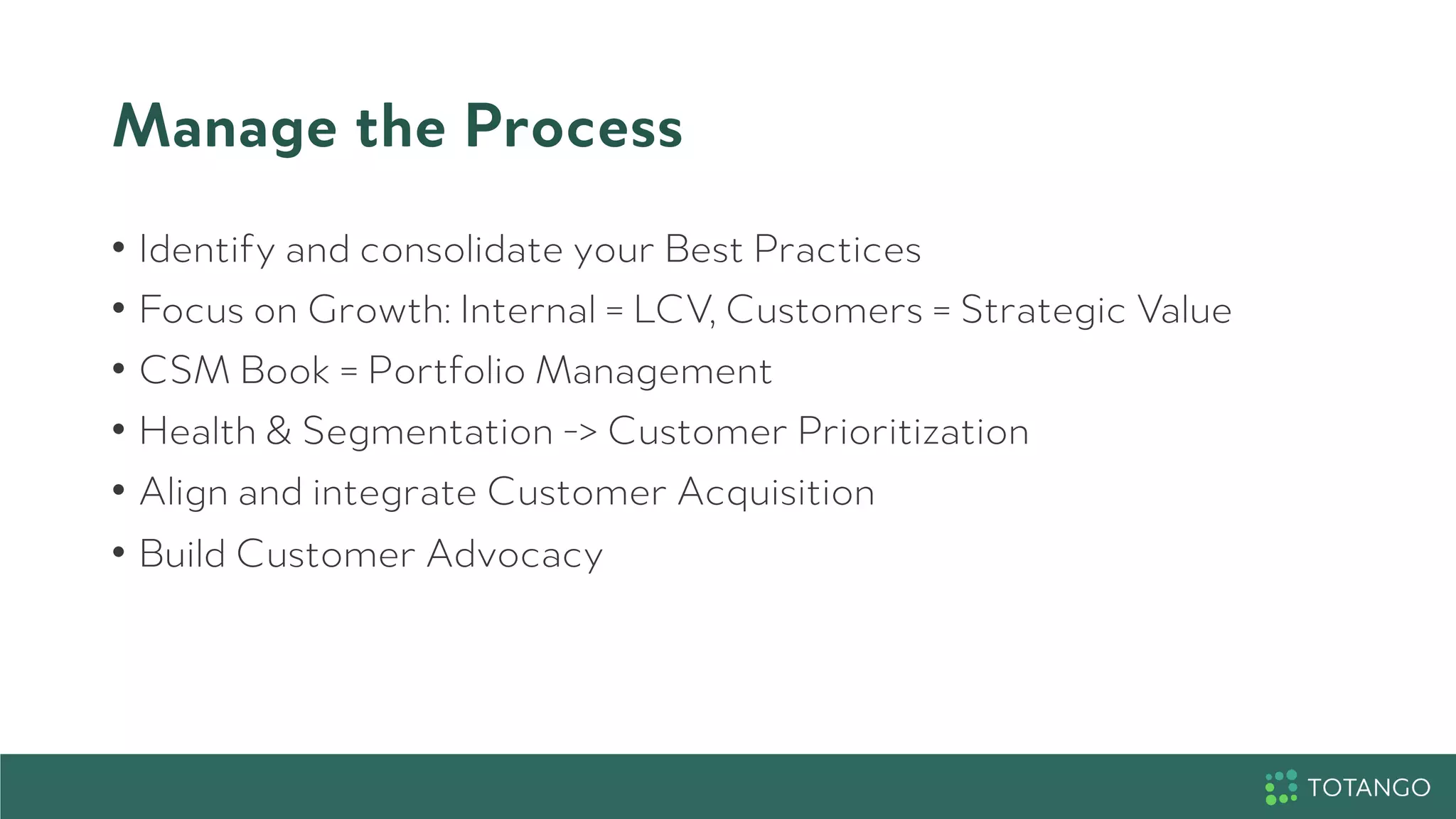 Manage the Process
•  Identify and consolidate your Best Practices
•  Focus on Growth: Internal = LCV, Customers = Strategic Value
•  CSM Book = Portfolio Management
•  Health & Segmentation -> Customer Prioritization
•  Align and integrate Customer Acquisition
•  Build Customer Advocacy
 