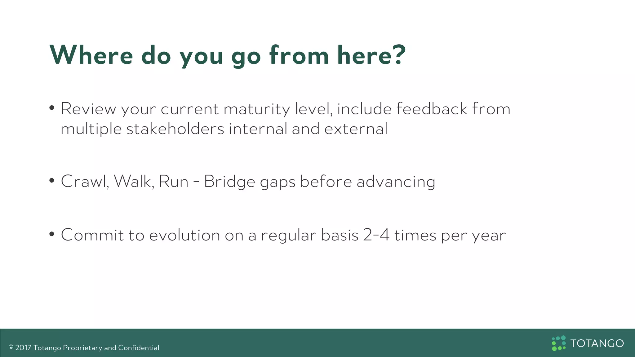 Where do you go from here?
•  Review your current maturity level, include feedback from
multiple stakeholders internal and external
•  Crawl, Walk, Run - Bridge gaps before advancing
•  Commit to evolution on a regular basis 2-4 times per year
© 2017 Totango Proprietary and Confidential
 