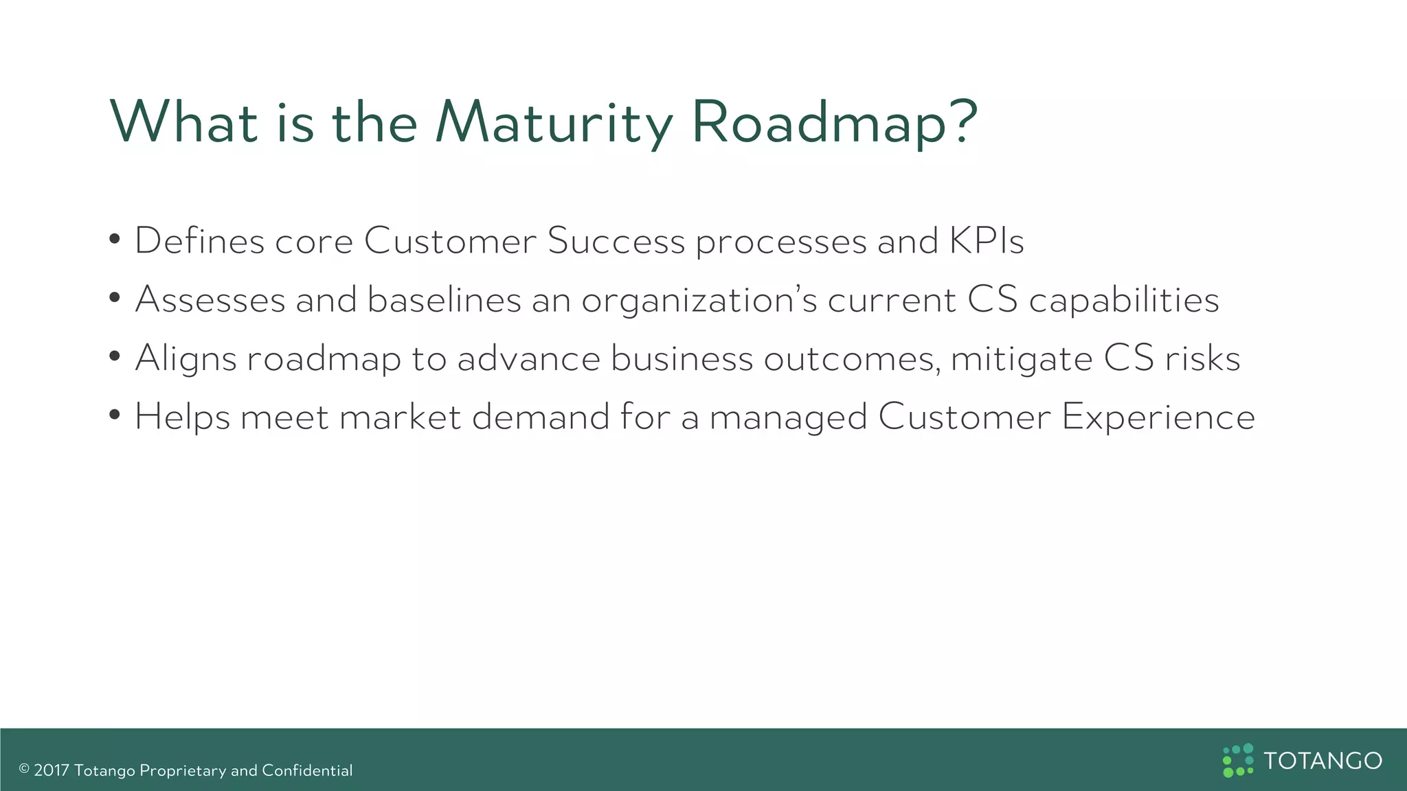 What is the Maturity Roadmap?
•  Defines core Customer Success processes and KPIs
•  Assesses and baselines an organization’s current CS capabilities
•  Aligns roadmap to advance business outcomes, mitigate CS risks
•  Helps meet market demand for a managed Customer Experience
© 2017 Totango Proprietary and Confidential
 