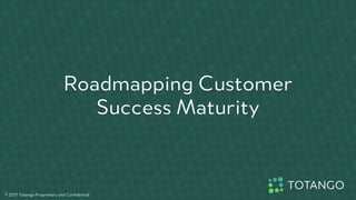 Roadmapping Customer
Success Maturity
© 2017 Totango Proprietary and Confidential
 