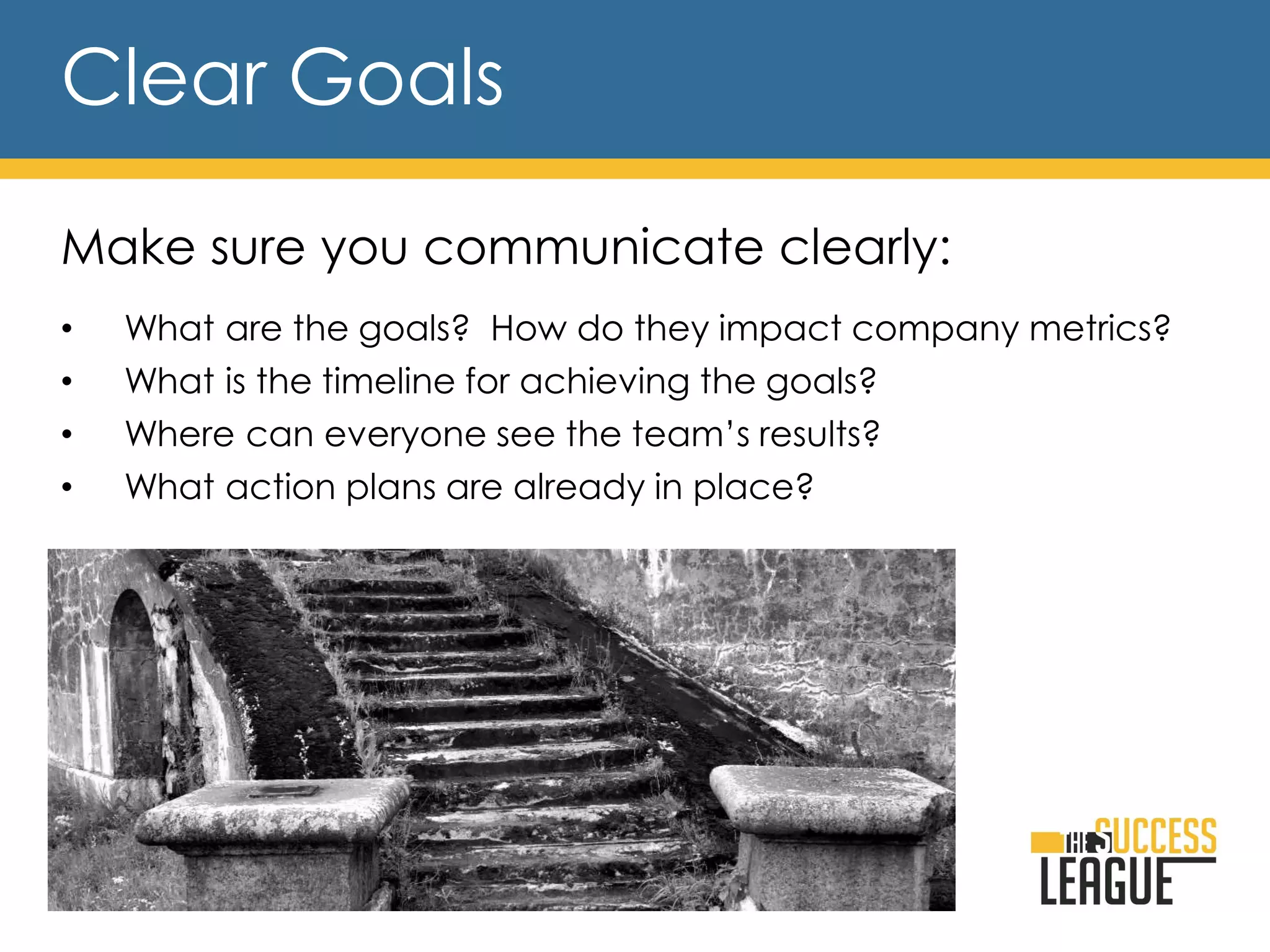 Clear Goals
Make sure you communicate clearly:
• What are the goals? How do they impact company metrics?
• What is the timeline for achieving the goals?
• Where can everyone see the team’s results?
• What action plans are already in place?
 