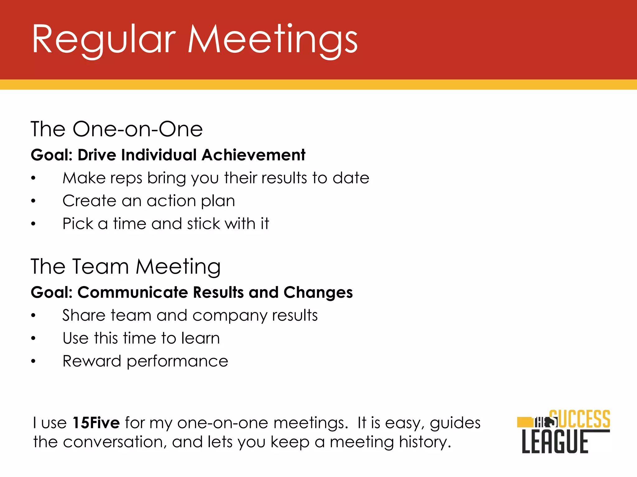The One-on-One
Goal: Drive Individual Achievement
• Make reps bring you their results to date
• Create an action plan
• Pick a time and stick with it
The Team Meeting
Goal: Communicate Results and Changes
• Share team and company results
• Use this time to learn
• Reward performance
Regular Meetings
I use 15Five for my one-on-one meetings. It is easy, guides
the conversation, and lets you keep a meeting history.
 