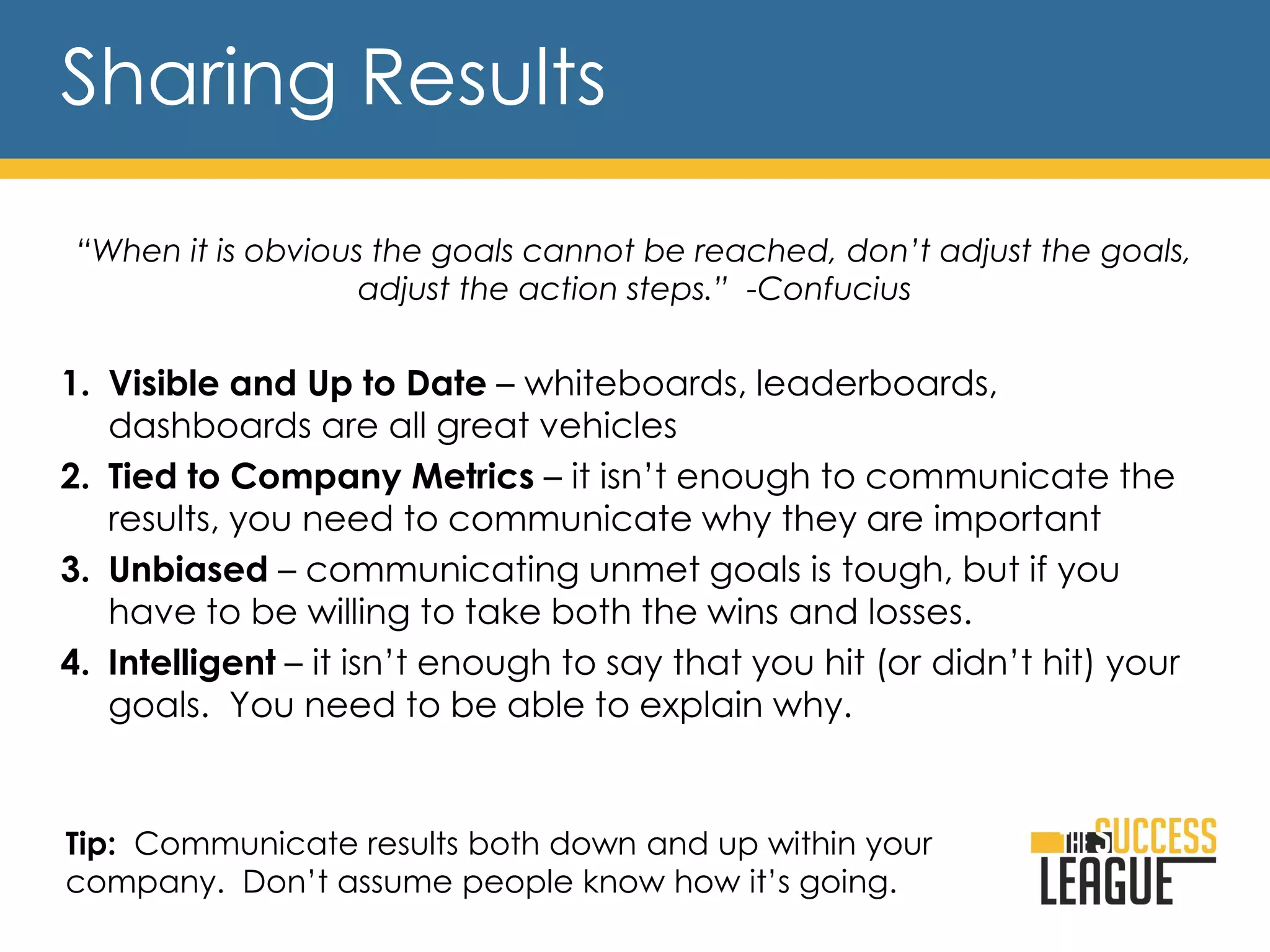Sharing Results
“When it is obvious the goals cannot be reached, don’t adjust the goals,
adjust the action steps.” -Confucius
1. Visible and Up to Date – whiteboards, leaderboards,
dashboards are all great vehicles
2. Tied to Company Metrics – it isn’t enough to communicate the
results, you need to communicate why they are important
3. Unbiased – communicating unmet goals is tough, but if you
have to be willing to take both the wins and losses.
4. Intelligent – it isn’t enough to say that you hit (or didn’t hit) your
goals. You need to be able to explain why.
Tip: Communicate results both down and up within your
company. Don’t assume people know how it’s going.
 
