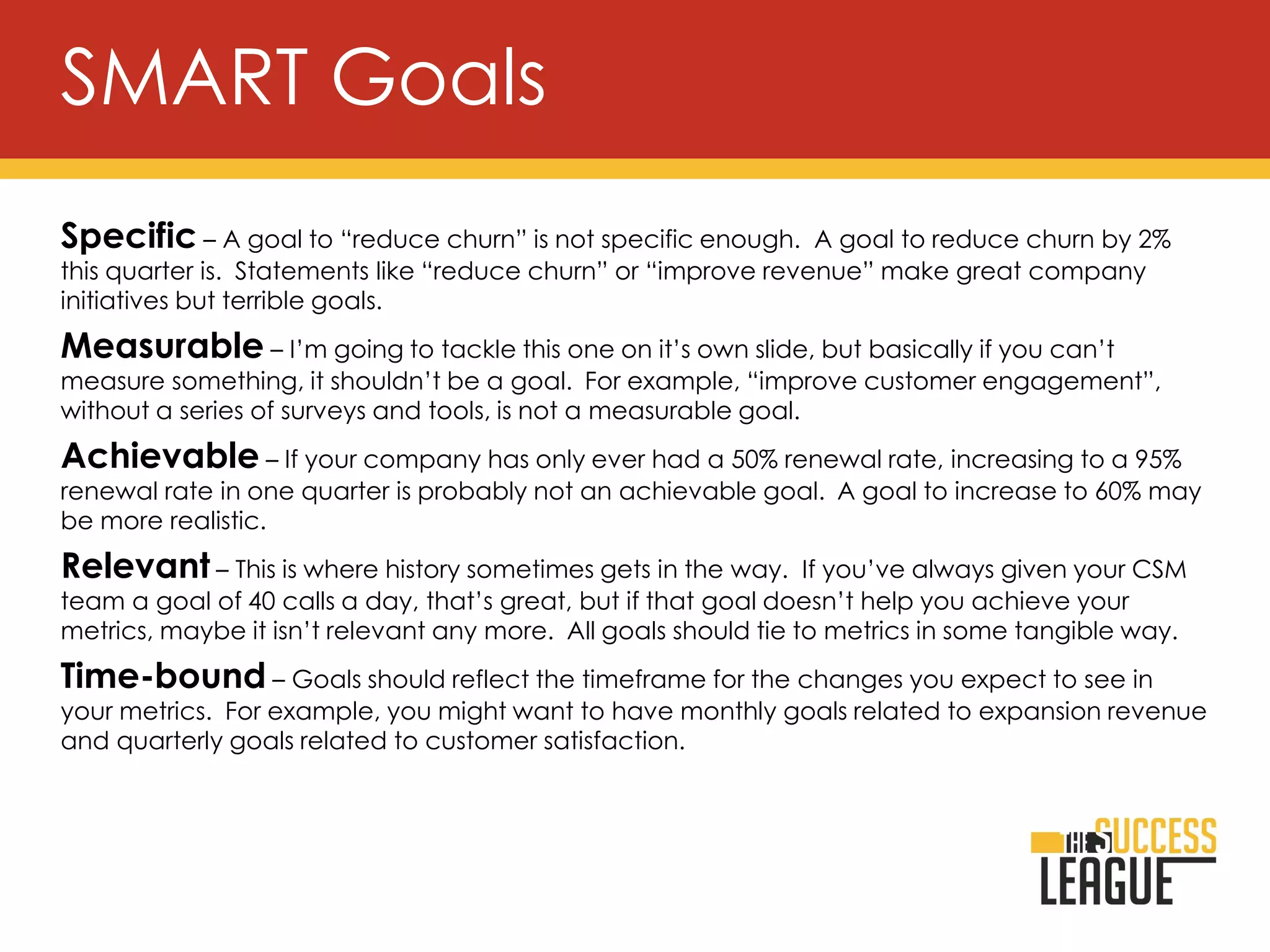 Specific – A goal to “reduce churn” is not specific enough. A goal to reduce churn by 2%
this quarter is. Statements like “reduce churn” or “improve revenue” make great company
initiatives but terrible goals.
Measurable – I’m going to tackle this one on it’s own slide, but basically if you can’t
measure something, it shouldn’t be a goal. For example, “improve customer engagement”,
without a series of surveys and tools, is not a measurable goal.
Achievable – If your company has only ever had a 50% renewal rate, increasing to a 95%
renewal rate in one quarter is probably not an achievable goal. A goal to increase to 60% may
be more realistic.
Relevant – This is where history sometimes gets in the way. If you’ve always given your CSM
team a goal of 40 calls a day, that’s great, but if that goal doesn’t help you achieve your
metrics, maybe it isn’t relevant any more. All goals should tie to metrics in some tangible way.
Time-bound – Goals should reflect the timeframe for the changes you expect to see in
your metrics. For example, you might want to have monthly goals related to expansion revenue
and quarterly goals related to customer satisfaction.
SMART Goals
 