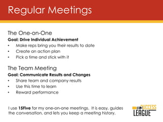 The One-on-One
Goal: Drive Individual Achievement
• Make reps bring you their results to date
• Create an action plan
• Pick a time and stick with it
The Team Meeting
Goal: Communicate Results and Changes
• Share team and company results
• Use this time to learn
• Reward performance
Regular Meetings
I use 15Five for my one-on-one meetings. It is easy, guides
the conversation, and lets you keep a meeting history.
 