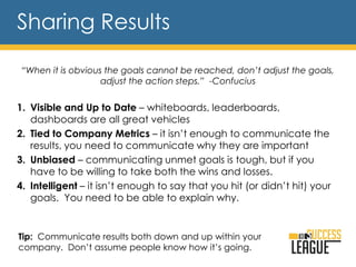 Sharing Results
“When it is obvious the goals cannot be reached, don’t adjust the goals,
adjust the action steps.” -Confucius
1. Visible and Up to Date – whiteboards, leaderboards,
dashboards are all great vehicles
2. Tied to Company Metrics – it isn’t enough to communicate the
results, you need to communicate why they are important
3. Unbiased – communicating unmet goals is tough, but if you
have to be willing to take both the wins and losses.
4. Intelligent – it isn’t enough to say that you hit (or didn’t hit) your
goals. You need to be able to explain why.
Tip: Communicate results both down and up within your
company. Don’t assume people know how it’s going.
 