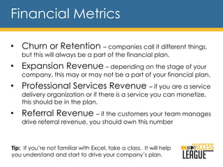 • Churn or Retention – companies call it different things,
but this will always be a part of the financial plan.
• Expansion Revenue – depending on the stage of your
company, this may or may not be a part of your financial plan.
• Professional Services Revenue – if you are a service
delivery organization or if there is a service you can monetize,
this should be in the plan.
• Referral Revenue – if the customers your team manages
drive referral revenue, you should own this number
Financial Metrics
Tip: If you’re not familiar with Excel, take a class. It will help
you understand and start to drive your company’s plan.
 