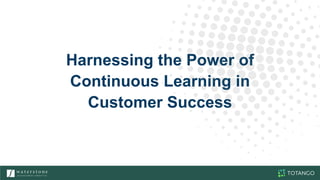 Harnessing the Power of
Continuous Learning in
Customer Success
 