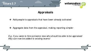 HEADER
Subheader - Lorem ipsum
Totara 2.7
Appraisals
❖ Add people to appraisals that have been already activated
❖ Aggregate data from the appraisal, making reporting simpler
E.g. if you were to hire someone new who should be able to be appraised
they can now be added to existing teams!
 