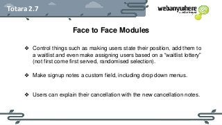HEADER
Subheader - Lorem ipsum
Totara 2.7
Face to Face Modules
❖ Control things such as making users state their position, add them to
a waitlist and even make assigning users based on a “waitlist lottery”
(not first come first served, randomised selection).
❖ Make signup notes a custom field, including drop down menus.
❖ Users can explain their cancellation with the new cancellation notes.
 