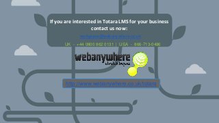 HEADER
Subheader - Lorem ipsum
If you are interested in Totara LMS for your business
contact us now:
workplace@webanywhere.co.uk
UK - +44 0800 862 0131 | USA - 866-713-0496
http://www.webanywhere.co.uk/totara
 
