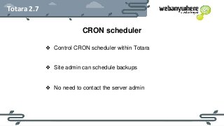 HEADER
Subheader - Lorem ipsum
Totara 2.7
CRON scheduler
❖ Control CRON scheduler within Totara
❖ Site admin can schedule backups
❖ No need to contact the server admin
 