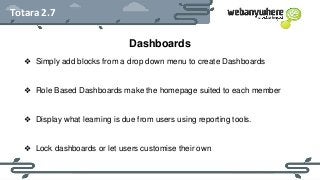 HEADER
Subheader - Lorem ipsum
Totara 2.7
Dashboards
❖ Simply add blocks from a drop down menu to create Dashboards
❖ Role Based Dashboards make the homepage suited to each member
❖ Display what learning is due from users using reporting tools.
❖ Lock dashboards or let users customise their own
 