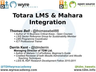Totara LMS & Mahara Integration Thomas Bell -  @thomaswbell88 + Author of 10 Business Critical Areas - Open Courses + LSIS Sector Reference Group for Sustainability Member + LMS Programme Coordinator + ICT Professional Trainer Derrin Kent -  @tdmderrin Managing Director of TDM Ltd. + Author of  Mahara 1.2 ePortfolios: Beginner's Guide + Credited Reviewer of both  Moodle Administration  and  Moodle  Teaching Techniques + LSIS IfL RDF Research Development Fellow 2010-2011 