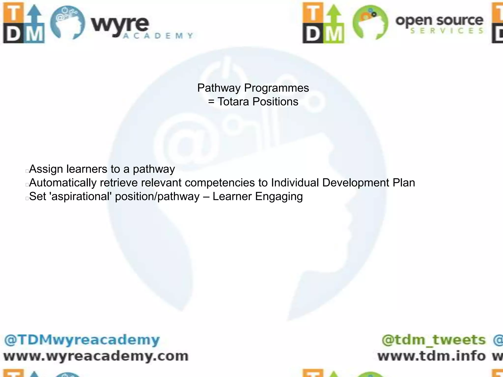 Pathway Programmes
                                  = Totara Positions




Assign learners to a pathway
Automatically retrieve relevant competencies to Individual Development Plan
Set 'aspirational' position/pathway – Learner Engaging
 