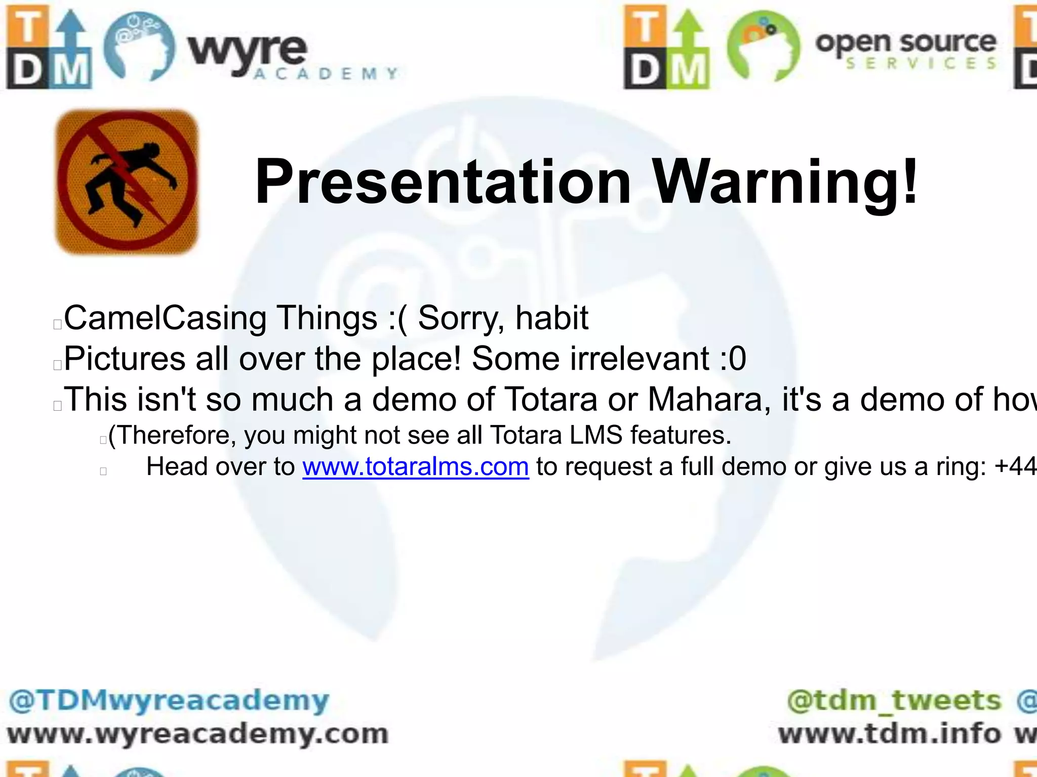 Presentation Warning!

CamelCasing Things :( Sorry, habit
Pictures all over the place! Some irrelevant :0
This isn't so much a demo of Totara or Mahara, it's a demo of how
    (Therefore, you might not see all Totara LMS features.
       Head over to www.totaralms.com to request a full demo or give us a ring: +44
 