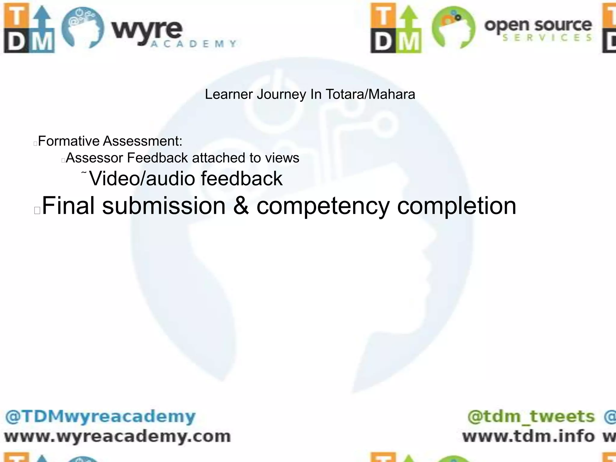 Learner Journey In Totara/Mahara


Formative Assessment:


   Assessor Feedback attached to views
       Video/audio feedback
   Final submission & competency completion
 