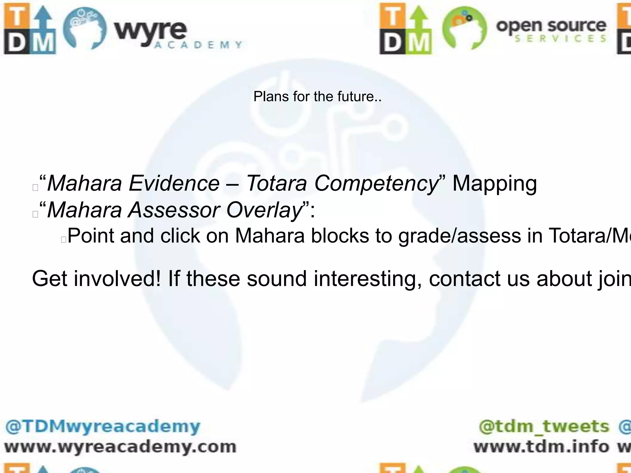Plans for the future..




“Mahara Evidence – Totara Competency” Mapping
“Mahara Assessor Overlay”:
    Point and click on Mahara blocks to grade/assess in Totara/Mo
    



Get involved! If these sound interesting, contact us about join
 