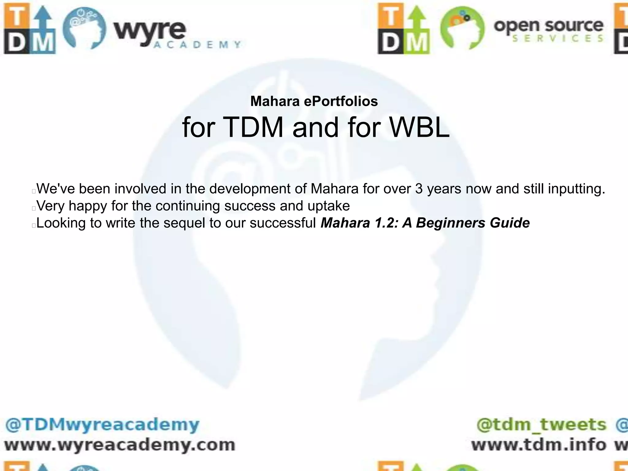 Mahara ePortfolios

                       for TDM and for WBL
We've been involved in the development of Mahara for over 3 years now and still inputting.
Very happy for the continuing success and uptake
Looking to write the sequel to our successful Mahara 1.2: A Beginners Guide
 