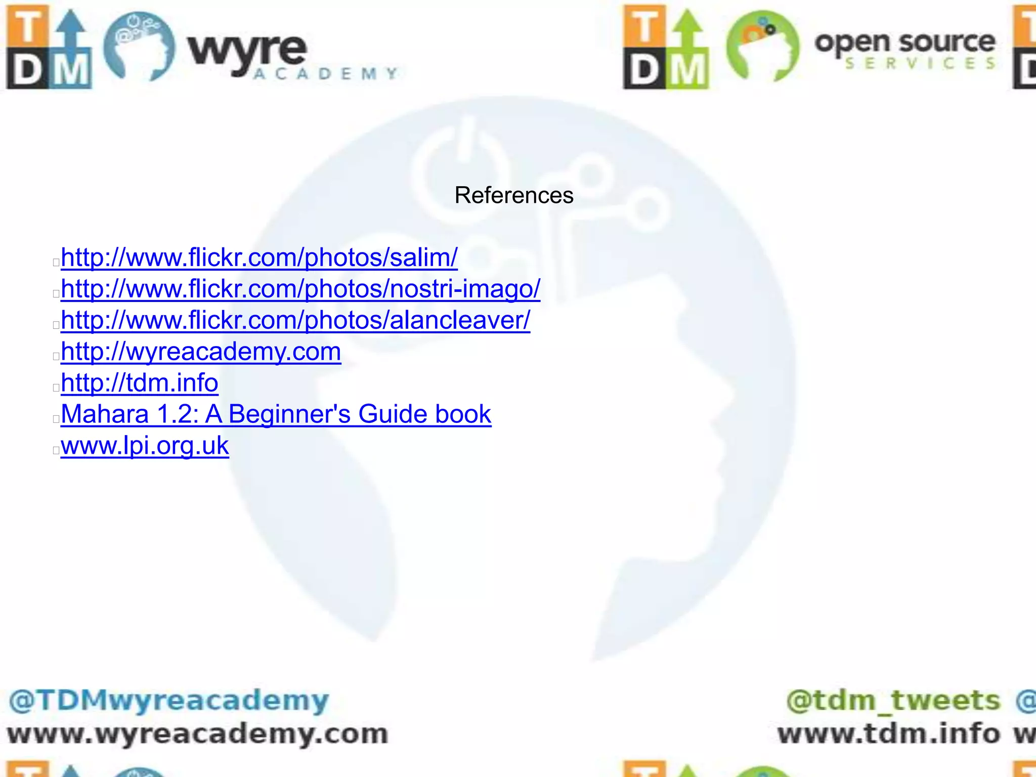 References

http://www.flickr.com/photos/salim/
http://www.flickr.com/photos/nostri-imago/
http://www.flickr.com/photos/alancleaver/
http://wyreacademy.com
http://tdm.info
Mahara 1.2: A Beginner's Guide book
www.lpi.org.uk
 