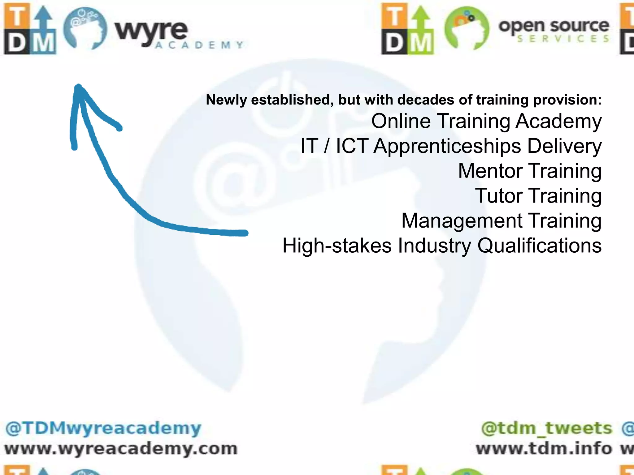 Newly established, but with decades of training provision:
                     Online Training Academy
             IT / ICT Apprenticeships Delivery
                               Mentor Training
                                Tutor Training
                        Management Training
           High-stakes Industry Qualifications
 