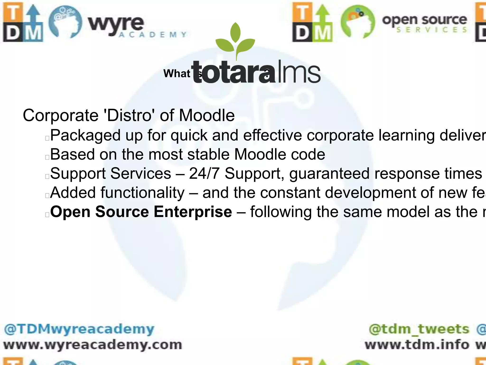 What is       ?


Corporate 'Distro' of Moodle
  Packaged up for quick and effective corporate learning deliver
  Based on the most stable Moodle code
  Support Services – 24/7 Support, guaranteed response times
  Added functionality – and the constant development of new fea
  Open Source Enterprise – following the same model as the m
 