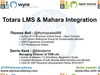 Totara LMS & Mahara Integration

  Thomas Bell - @thomaswbell88
       + Author of 10 Business Critical Areas - Open Courses
       + LSIS Sector Reference Group for Sustainability Member
       + LMS Programme Coordinator
       + ICT Professional Trainer

  Derrin Kent - @tdmderrin
       Managing Director of TDM Ltd.
       + Author of Mahara 1.2 ePortfolios: Beginner's Guide
       + Credited Reviewer of both Moodle Administration and Moodle
       + LSIS IfL RDF Research Development Fellow 2010-2011
 