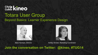 Totara User Group 
Beyond Basics: Learner Experience Design 
Mark Harrison, Director Ashley Sinclair, Marketing Coordinator 
Join the conversation on Twitter: @kineo, #TUG14 
© City & Guilds Kineo 2015. All rights reserved. 
 