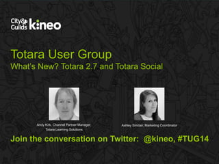 Totara User Group 
What’s New? Totara 2.7 and Totara Social 
Andy Kirk, Channel Partner Manager, 
Totara Learning Solutions 
Ashley Sinclair, Marketing Coordinator 
Join the conversation on Twitter: @kineo, #TUG14 
 