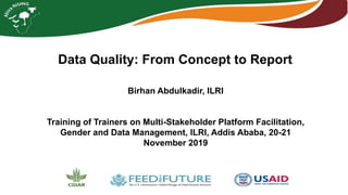Data Quality: From Concept to Report
Birhan Abdulkadir, ILRI
Training of Trainers on Multi-Stakeholder Platform Facilitation,
Gender and Data Management, ILRI, Addis Ababa, 20-21
November 2019
 