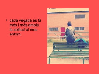 • cada vegada es fa
més i més ampla
la solitud al meu
entorn.
 