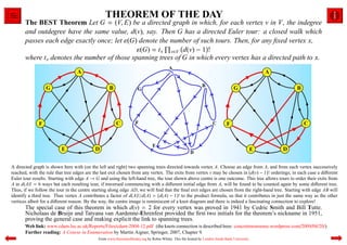THEOREM OF THE DAY
       The BEST Theorem Let G = (V, E) be a directed graph in which, for each vertex v in V, the indegree
       and outdegree have the same value, d(v), say. Then G has a directed Euler tour: a closed walk which
       passes each edge exactly once; let ε(G) denote the number of such tours. Then, for any ﬁxed vertex x,
                                               ε(G) = t x v∈V d(v) − 1 !
       where t x denotes the number of those spanning trees of G in which every vertex has a directed path to x.




A directed graph is shown here with (on the left and right) two spanning trees directed towards vertex A. Choose an edge from A, and from each vertex successively
reached, with the rule that tree edges are the last exit chosen from any vertex. The exits from vertex v may be chosen in d(v) − 1 ! orderings; in each case a diﬀerent
Euler tour results. Starting with edge A → G and using the left-hand tree, the tour shown above centre is one outcome. This tree allows tours to order their exits from
A in d(A)! = 6 ways but each resulting tour, if traversed commencing with a diﬀerent initial edge from A, will be found to be counted again by some diﬀerent tree.
Thus, if we follow the tour in the centre starting along edge AD, we will ﬁnd that the ﬁnal exit edges are chosen from the right-hand tree. Starting with edge AB will
identify a third tree. Thus vertex A contributes a factor of d(A)!/d(A) = d(A) − 1 ! to the product formula, so that it contributes in just the same way as the other
vertices albeit for a diﬀerent reason. By the way, the centre image is reminiscent of a knot diagram and there is indeed a fascinating connection to explore!
       The special case of this theorem in which d(v) = 2 for every vertex was proved in 1941 by Cedric Smith and Bill Tutte.
       Nicholaas de Bruijn and Tatyana van Aardenne-Ehrenfest provided the ﬁrst two initials for the theorem’s nickname in 1951,
       proving the general case and making explicit the link to spanning trees.
       Web link: www.cdam.lse.ac.uk/Reports/Files/cdam-2004-12.pdf (the knots connection is described here: concretenonsense.wordpress.com/2009/08/20/).
       Further reading: A Course in Enumeration by Martin Aigner, Springer, 2007, Chapter 9.
                                            From www.theoremoftheday.org by Robin Whitty. This ﬁle hosted by London South Bank University
 