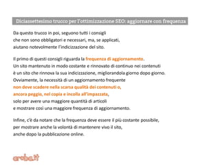 Da questo trucco in poi, seguono tutti i consigli
che non sono obbligatori e necessari, ma, se applicati,
aiutano notevolmente l’indicizzazione del sito.
Il primo di questi consigli riguarda la frequenza di aggiornamento.
Un sito mantenuto in modo costante e rinnovato di continuo nei contenuti
è un sito che rinnova la sua indicizzazione, migliorandola giorno dopo giorno.
Ovviamente, la necessità di un aggiornamento frequente
non deve scadere nella scarsa qualità dei contenuti o,
ancora peggio, nel copia e incolla all’impazzata,
solo per avere una maggiore quantità di articoli
e mostrare così una maggiore frequenza di aggiornamento.
Infine, c’è da notare che la frequenza deve essere il più costante possibile,
per mostrare anche la volontà di mantenere vivo il sito,
anche dopo la pubblicazione online.
 