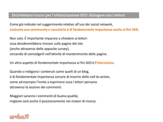 Come già indicato nel suggerimento relativo all’uso dei social network,
costruire una community e coccolarla è di fondamentale importanza anche ai fini SEO.
Non solo. È importante imparare a chiedere ai lettori
cosa desidererebbero trovare sulle pagine del sito
(anche attraverso delle apposite survey),
cercando di coinvolgerli nell’attività di mantenimento delle pagine.
Un altro aspetto di fondamentale importanza ai fini SEO è l’interazione.
Quando si redigono i contenuti come quelli di un blog,
è di fondamentale importanza cercare di inserire delle call-to-action,
come ad esempio l’invito a esprimere cosa i lettori pensano
attraverso la sezione dei commenti.
Maggiori saranno i commenti di buona qualità,
migliore sarà anche il posizionamento nei motori di ricerca.
 